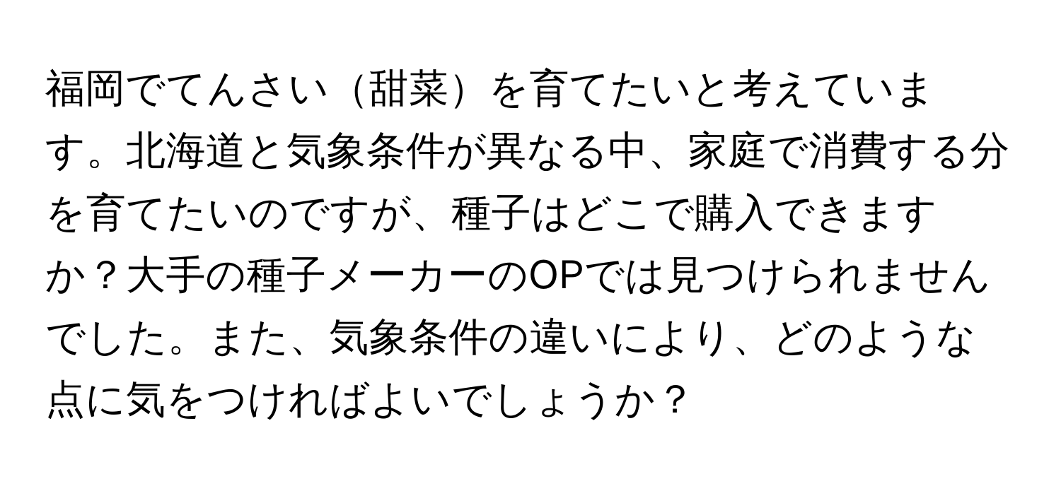 福岡でてんさい甜菜を育てたいと考えています。北海道と気象条件が異なる中、家庭で消費する分を育てたいのですが、種子はどこで購入できますか？大手の種子メーカーのOPでは見つけられませんでした。また、気象条件の違いにより、どのような点に気をつければよいでしょうか？