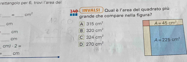 rettangolo per 6, trovi l’area del
140 (INVALSI  Qual è l'area del quadrato più
__
= cm^2
grande che compare nella figura?
_
cm
A 315cm^2
_
cm
B 320cm^2
_
cm
C 324cm^2
cm)· 2=
D 270cm^2
_
= _cm