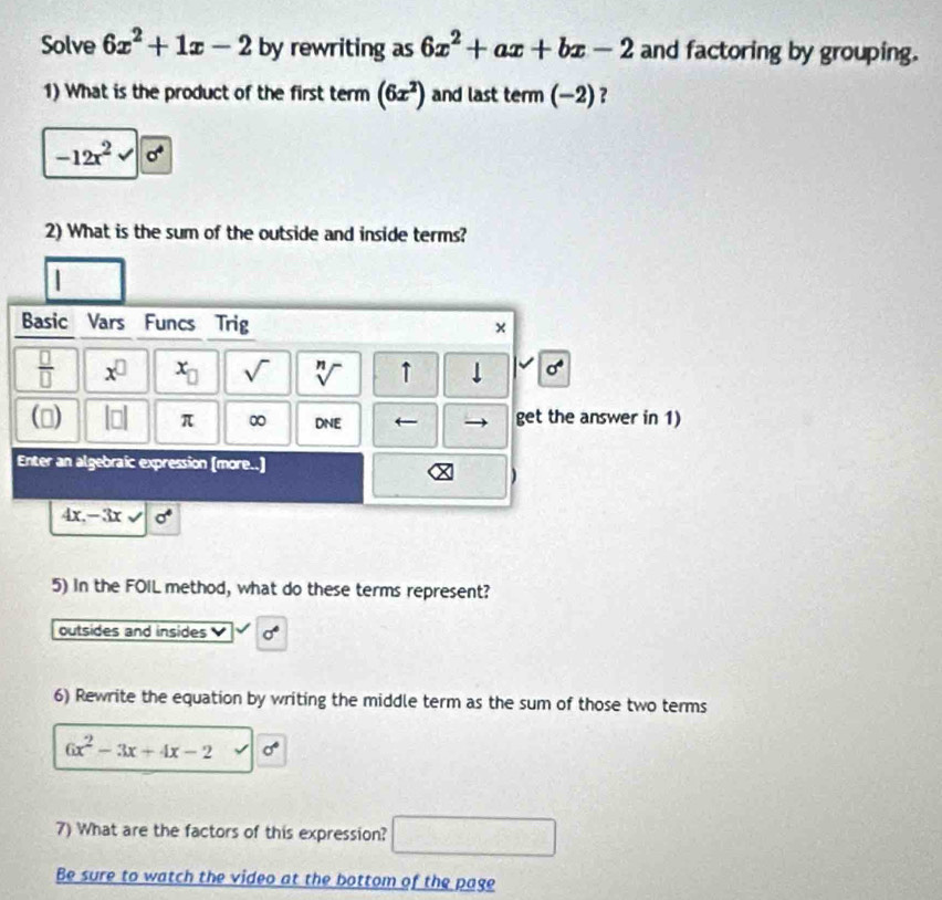 Solve 6x^2+1x-2 by rewriting as 6x^2+ax+bx-2 and factoring by grouping. 
1) What is the product of the first term (6x^2) and last term(-2) ?
-12x^2surd sigma^4
2) What is the sum of the outside and inside terms? 
Basic Vars Funcs Trig × 
 □ /□   x^(□) x_□  sqrt() sqrt[n]() ↑ 
() beginvmatrix □ endvmatrix π ∞ DNE ← get the answer in 1) 
Enter an algebraic expression (more..) 
)
4x, -3xsqrt() sigma°
5) in the FOIL method, what do these terms represent? 
outsides and insides sigma°
6) Rewrite the equation by writing the middle term as the sum of those two terms
6x^2-3x+4x-2 sigma°
7) What are the factors of this expression? □ 
Be sure to watch the video at the bottom of the page