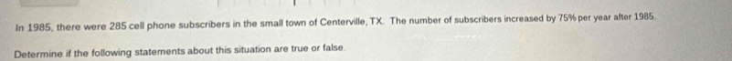 In 1985, there were 285 cell phone subscribers in the small town of Centerville, TX. The number of subscribers increased by 75% per year after 1985. 
Determine if the following statements about this situation are true or false.