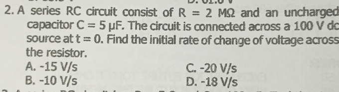 A series RC circuit consist of R=2MOmega and an uncharged
capacitor C=5mu F The circuit is connected across a 100 V do
source at t=0. Find the initial rate of change of voltage across
the resistor.
A. -15 V/s C. -20 V/s
B. -10 V/s D. -18 V/s