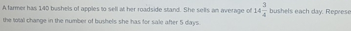 A farmer has 140 bushels of apples to sell at her roadside stand. She sells an average of 14 3/4  bushels each day. Represe 
the total change in the number of bushels she has for sale after 5 days.