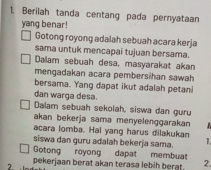 Berilah tanda centang pada pernyataan 
yang benar! 
Gotong royong adalah sebuah acara kerja 
sama untuk mencapai tujuan bersama. 
Dalam sebuah desa, masyarakat akan 
mengadakan acara pembersihan sawah 
bersama. Yang dapat ikut adalah petani 
dan warga desa. 
Dalam sebuah sekolah, siswa dan guru 
akan bekerja sama menyelenggarakan 
acara lomba. Hal yang harus dilakukan 
siswa dan guru adalah bekerja sama. 
1. 
Gotong royong dapat membuat 
pekerjaan berat akan terasa lebih berat. 2. 
2