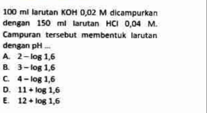 100 ml larutan KOH 0,02 M dicampurkan
dengan 150 ml larutan HCl 0,04 M.
Campuran tersebut membentuk larütan
dengan pH ...
A. 2-log 1,6
B. 3-log 1,6
C. 4-log 1,6
D. 11+log 1,6
E. 12+log 1,6