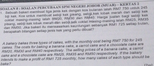 SOALAN 8 : SOALAN PERCUBAAN SPM NEGERI JOHOR (MUAR) - KERTAS 2 
1. Sebuah bakeri membuat tiga jenis kek dengan kos bulanan ialah RM7 750 untuk 245
biji kek. Kos untuk membuat sebiji kek pisang, sebiji kek lobak merah dan sebiji kek 
coklat masing-masing ialah RM20, RM30 dan RM40. Harga jualan bagi sebiji kek 
pisang, sebiji kek lobak merah dan sebiji kek coklat masing-masing ialah RM25, RM35
dan RM50. Jika bakeri itu mensasarkan keuntungan sebanyak RM1 725 setiap bulan, 
berapakah bilangan setiap jenis kek yang perlu dibuat? 
A bakery bakes three types of cakes, with the monthly cost being RM7 750 for 245
cakes. The costs for baking a banana cake, a carrot cake and a chocolate cake are
RM20, RM30 and RM40 respectively. The selling prices of a banana cake, a carrot 
cake and a chocolate cake are RM25, RM35 and RM50 respectively. If the bakery 
intends to make a profit of RM1 725 monthly, how many cakes of each type should be 
bake? [7m]