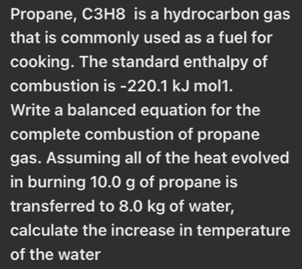 Propane, C3H8 is a hydrocarbon gas 
that is commonly used as a fuel for 
cooking. The standard enthalpy of 
combustion is -220.1 kJ mol1. 
Write a balanced equation for the 
complete combustion of propane 
gas. Assuming all of the heat evolved 
in burning 10.0 g of propane is 
transferred to 8.0 kg of water, 
calculate the increase in temperature 
of the water