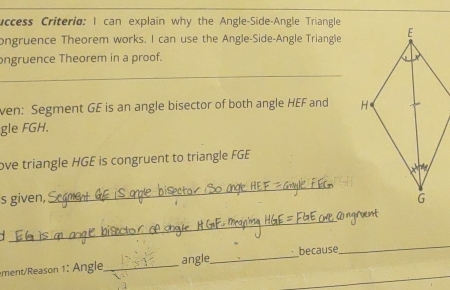 uccess Criteria: I can explain why the Angle-Side-Angle Triangle
ongruence Theorem works. I can use the Angle-Side-Angle Trianglie
ongruence Theorem in a proof.
_
ven: Segment GE is an angle bisector of both angle HEF and 
gle FGH.
ove triangle HGE is congruent to triangle FGE
s given,
_
_
mentReason 1 : Angle_ angle_ because
_