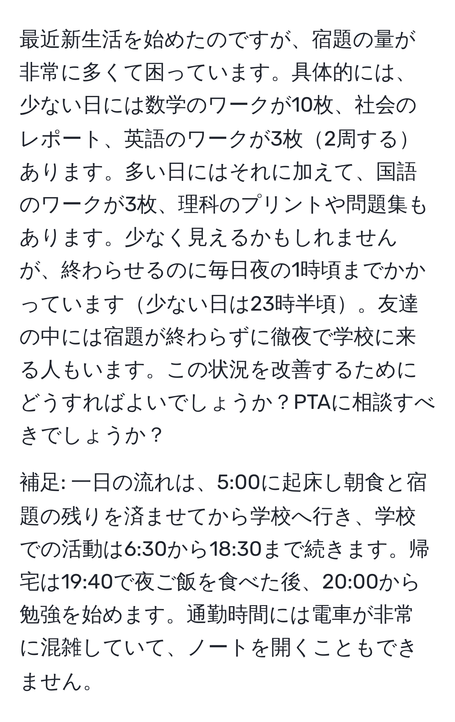 最近新生活を始めたのですが、宿題の量が非常に多くて困っています。具体的には、少ない日には数学のワークが10枚、社会のレポート、英語のワークが3枚2周するあります。多い日にはそれに加えて、国語のワークが3枚、理科のプリントや問題集もあります。少なく見えるかもしれませんが、終わらせるのに毎日夜の1時頃までかかっています少ない日は23時半頃。友達の中には宿題が終わらずに徹夜で学校に来る人もいます。この状況を改善するためにどうすればよいでしょうか？PTAに相談すべきでしょうか？

補足: 一日の流れは、5:00に起床し朝食と宿題の残りを済ませてから学校へ行き、学校での活動は6:30から18:30まで続きます。帰宅は19:40で夜ご飯を食べた後、20:00から勉強を始めます。通勤時間には電車が非常に混雑していて、ノートを開くこともできません。