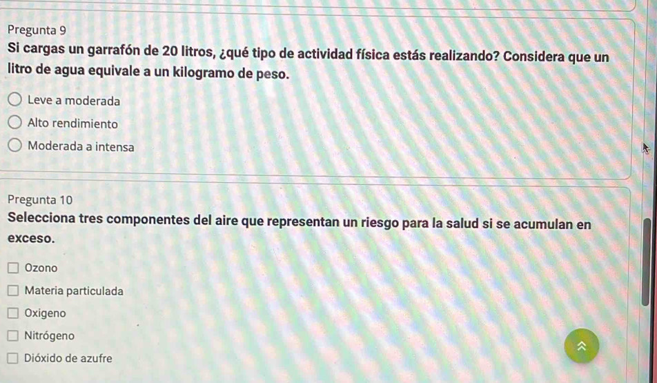 Pregunta 9
Si cargas un garrafón de 20 litros, ¿qué tipo de actividad física estás realizando? Considera que un
litro de agua equivale a un kilogramo de peso.
Leve a moderada
Alto rendimiento
Moderada a intensa
Pregunta 10
Selecciona tres componentes del aire que representan un riesgo para la salud si se acumulan en
exceso.
Ozono
Materia particulada
Oxigeno
Nitrógeno

Dióxido de azufre