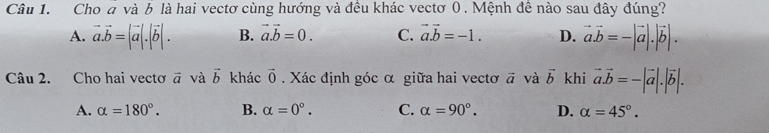 Cho đ và 6 là hai vectơ cùng hướng và đều khác vectơ 0. Mệnh đề nào sau đây đúng?
B. vector a.vector b=0. C. vector a.vector b=-1.
A. vector a.vector b=|vector a|.|vector b|. D. vector a.vector b=-|vector a|.|vector b|. 
Câu 2. Cho hai vecto vector a và vector b khác vector 0. Xác định góc α giữa hai vectơ vector a và vector b khi vector a.vector b=-|vector a|.|vector b|.
A. alpha =180°. B. alpha =0°. C. alpha =90°. D. alpha =45°.