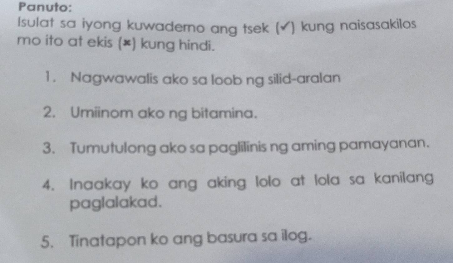 Panuto: 
Isulat sa iyong kuwaderno ang tsek (✔) kung naisasakilos 
mo ito at ekis (*) kung hindi. 
1. Nagwawalis ako sa loob ng silid-aralan 
2. Umiinom ako ng bitamina. 
3. Tumutulong ako sa paglilinis ng aming pamayanan. 
4. Inaakay ko ang aking lolo at lola sa kanilang 
paglalakad. 
5. Tinatapon ko ang basura sa ilog.