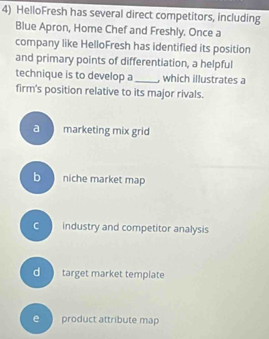 HelloFresh has several direct competitors, including
Blue Apron, Home Chef and Freshly. Once a
company like HelloFresh has identified its position
and primary points of differentiation, a helpful
technique is to develop a_ , which illustrates a
firm’s position relative to its major rivals.
a marketing mix grid
b niche market map
c industry and competitor analysis
d target market template
e product attribute map