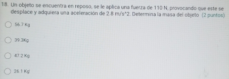 Un objeto se encuentra en reposo, se le aplica una fuerza de 110 N, provocando que este se
desplace y adquiera una aceleración de 2.8m/s^* *2. Determina la masa del objeto (2 puntos)
56.7 Kg
39.3Kg
47.2 Kg
26 1 Kg