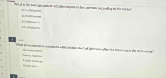 What is the average annual radiation exposure for a person, according to the video?
10.5 millisieverts
15.D millisleverts
2.D.millisleverts
6. 2 millisinverts
3 count
4 
7 What phenomenon is associated with the blue shaft of light seen after the explosion in the mini-series?
Cherenkov effect
3
Gamma radistion
4 Radiant discharge
5 Nuclear glow
6
5