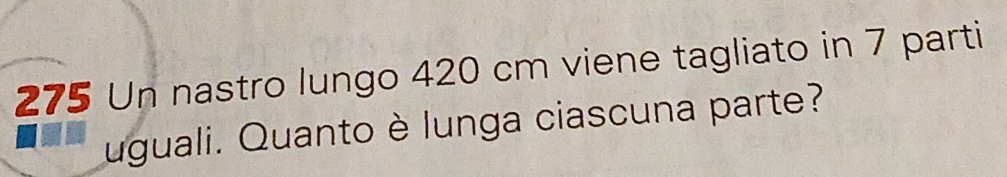 275 Un nastro lungo 420 cm viene tagliato in 7 parti 
uguali. Quanto è lunga ciascuna parte?