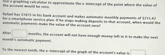 Use a graphing calculator to approximate the x-intercept of the point where the value of 
the account would be zero. 
Rafael has $1875 in his bank account and makes automatic monthly payments of $215.42
for a smartphone service plan. If he stops making deposits to that account, when would the 
automatic payments make the value of the account zero? 
After □ months, the account will not have enough money left in it to make the next 
month's automatic payment. 
To the nearest tenth, the x-intercept of the graph of the account's value is □