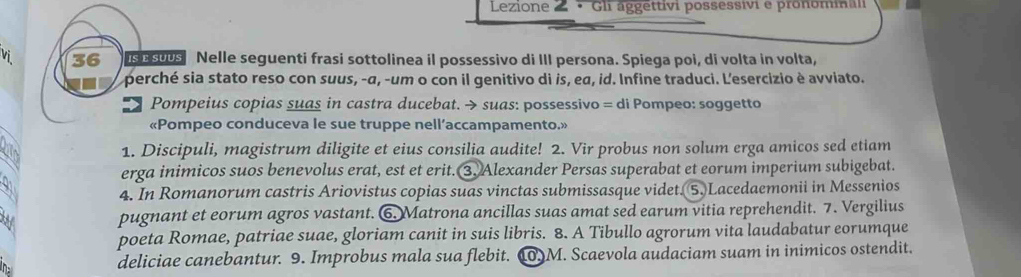 Lezione 2 · Gli äggettívi possessivi e pronominali 
Vi 36 is su0s Nelle seguenti frasi sottolinea il possessivo di III persona. Spiega poi, di volta in volta, 
perché sia stato reso con suus, -α, -um o con il genitivo di is, ea, id. Infine traduci. L'esercizio è avviato. 
# Pompeius copias suas in castra ducebat. → suas: possessivo = di Pompeo: soggetto 
«Pompeo conduceva le sue truppe nell’accampamento.» 
1. Discipuli, magistrum diligite et eius consilia audite! 2. Vir probus non solum erga amicos sed etiam 
erga inimicos suos benevolus erat, est et erit. 3. Alexander Persas superabat et eorum imperium subigebat. 
Y 
4. In Romanorum castris Ariovistus copias suas vinctas submissasque videt. 5. Lacedaemonii in Messenios 
pugnant et eorum agros vastant. 6. Matrona ancillas suas amat sed earum vitia reprehendit. 7. Vergilius 
poeta Romae, patriae suae, gloriam canit in suis libris. 8. A Tibullo agrorum vita laudabatur eorumque 
deliciae canebantur. 9. Improbus mala sua flebit. 10.M. Scaevola audaciam suam in inimicos ostendit.