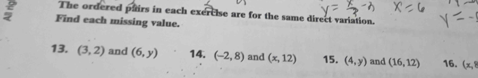 The ordered pairs in each exercise are for the same direct variation. 
; Find each missing value. 
13. (3,2) and (6,y) 14. (-2,8) and (x,12) 15. (4,y) and (16,12) 16. (x,8