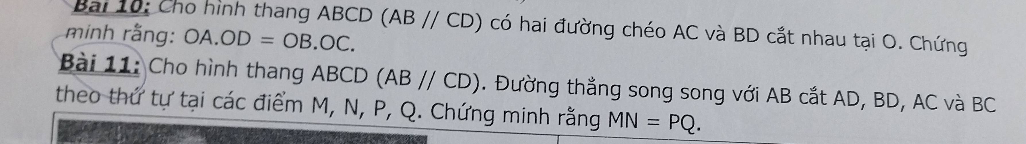 Cho hình thang ABCD (AB//CD) có hai đường chéo AC và BD cắt nhau tại O. Chứng 
minh rằng: OA.OD=OB.OC. 
Bài 11: Cho hình thang ABCD (AB//CD). Đường thẳng song song với AB cắt AD, BD, AC và BC
theo thứ tự tại các điểm M, N, P, Q. Chứng minh rằng MN=PQ.