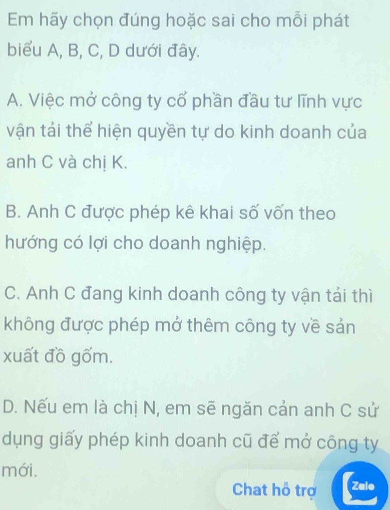 Em hãy chọn đúng hoặc sai cho mỗi phát
biểu A, B, C, D dưới đây.
A. Việc mở công ty cổ phần đầu tư lĩnh vực
vận tải thể hiện quyền tự do kinh doanh của
anh C và chị K.
B. Anh C được phép kê khai số vốn theo
hướng có lợi cho doanh nghiệp.
C. Anh C đang kinh doanh công ty vận tải thì
không được phép mở thêm công ty về sản
xuất đồ gốm.
D. Nếu em là chị N, em sẽ ngăn cản anh C sử
dụng giấy phép kinh doanh cũ để mở công ty
mới.
Chat hỗ trợ Zalo