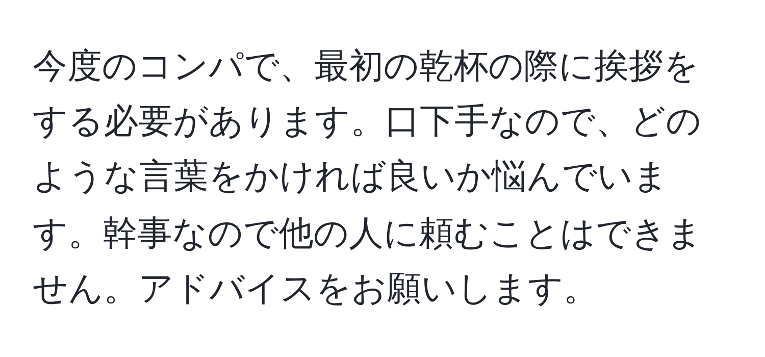 今度のコンパで、最初の乾杯の際に挨拶をする必要があります。口下手なので、どのような言葉をかければ良いか悩んでいます。幹事なので他の人に頼むことはできません。アドバイスをお願いします。