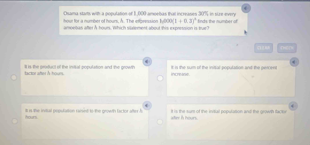 Osama starts with a population of 1,000 amoebas that increases 30% in size every
hour for a number of hours, h. The expression 1,000(1+0.3)^h finds the number of
amoebas after h hours. Which statement about this expression is true?
CLEAR CHECK
It is the product of the initial population and the growth It is the sum of the initial population and the percent
factor after h hours. increase.

It is the initial population raised to the growth factor after h It is the sum of the initial population and the growth factor
hours. after h hours.