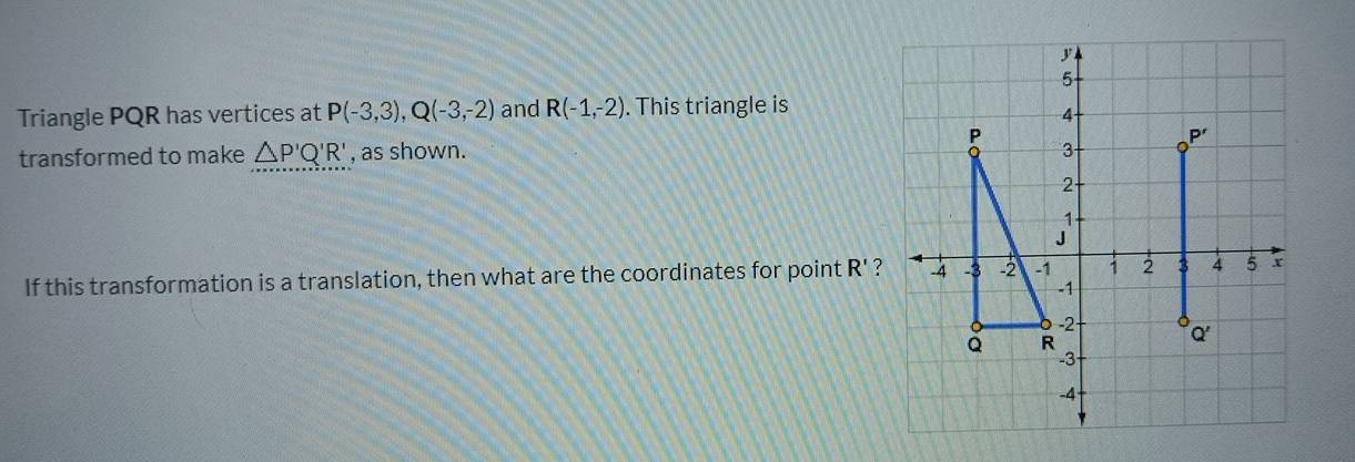 Triangle PQR has vertices at P(-3,3), Q(-3,-2) and R(-1,-2). This triangle is 
transformed to make △ P'Q'R' , as shown. 
If this transformation is a translation, then what are the coordinates for point R' ?