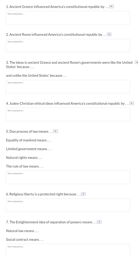 Ancient Greece influenced America's constitutional republic by . . . 
Start typing here... 
2. Ancient Rome influenced America's constitutional republic by . . . 
Start typing here... 
3. The ideas in ancient Greece and ancient Rome's governments were like the United 
States' because . .. 
and unlike the United States' because . . . 
Start typing here.. 
4. Judeo-Christian ethical ideas influenced America’s constitutional republic by . . . . 
Start typing here... 
5. Due process of law means . . . 
Equality of mankind means . . . 
Limited government means . . . 
Natural rights means . . . 
The rule of law means . . . 
Start typing here... 
6. Religious liberty is a protected right because . . . 
Start typing here... 
7. The Enlightenment idea of separation of powers means . . . 
Natural law means . . . 
Social contract means . . . 
Start typing here...