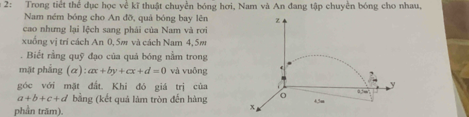 2: Trong tiết thể dục học về kĩ thuật chuyền bóng hơi, Nam và An đang tập chuyền bóng cho nhau,
Nam ném bóng cho An đỡ, quả bóng bay lên
z
cao nhưng lại lệch sang phải của Nam và rơi
xuống vị trí cách An 0, 5m và cách Nam 4, 5m. Biết rằng quỹ đạo của quả bóng nằm trong
mặt phẳng (α): ax+by+cx+d=0 và vuông
y
góc với mặt đất. Khi đó giá trị của 0.5m³
o
a+b+c+d bằng (kết quả làm tròn đến hàng 4,5m
phần trăm).
x