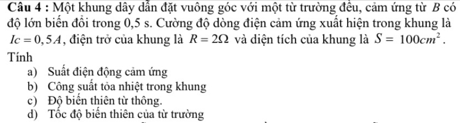 Một khung dây dẫn đặt vuông góc với một từ trường đều, cảm ứng từ B có
độ lớn biến đổi trong 0,5 s. Cường độ dòng điện cảm ứng xuất hiện trong khung là
Ic=0,5A , điện trở của khung là R=2Omega và diện tích của khung là S=100cm^2. 
Tính
a) Suất điện động cảm ứng
b) Công suất tỏa nhiệt trong khung
c) Độ biển thiên từ thông.
d) Tốc độ biển thiên của từ trường