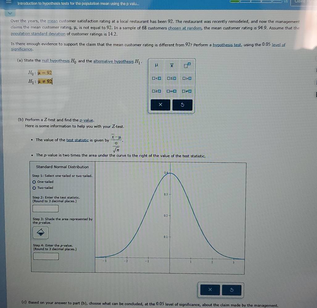 Introduction to hypothesis tests for the population mean using the p valu... Cain
Over the years, the mean customer satisfaction rating at a local restaurant has been 92. The restaurant was recently remodeled, and now the management
claims the mean customer rating, μ, is not equal to 92. In a sample of 68 customers chosen at random, the mean customer rating is 94.9. Assume that the
population standard deviation of customer ratings is 14.2.
Is there enough evidence to support the claim that the mean customer rating is different from 92? Perform a hypothesis test, using the 0.05 [evel of
significance.
(a) State the null hypothesis H_0 and the alternative hypothesis H_1. μ overline x □^(□)
H_0:mu =92
H_1:mu != 92
□ □ ≤ □ □ >□
□ ≥ □ □ =□ □ != □
× o
(b) Perform a Z -test and find thep-value.
Here is some information to help you with your Z -test.
The value of the test statistic is given by frac overline x-mu  sigma /sqrt(n) . 
The p -value is two times the area under the curve to the right of the value of the test statistic.
Standard Normal Distribution
Step 1 : Select one-tailed or two-tail
One-tailed
Two-tailed
Step 2 : Enter the test statistic.
(Round to 3 decimal places.)
Step 3 : Shade the area represented
the p -value.
Step 4 : Enter the p -value.
(Round to 3 decimal places.)
× 5
(c) Based on your answer to part (b), choose what can be concluded, at the 0.05 level of significance, about the claim made by the management.