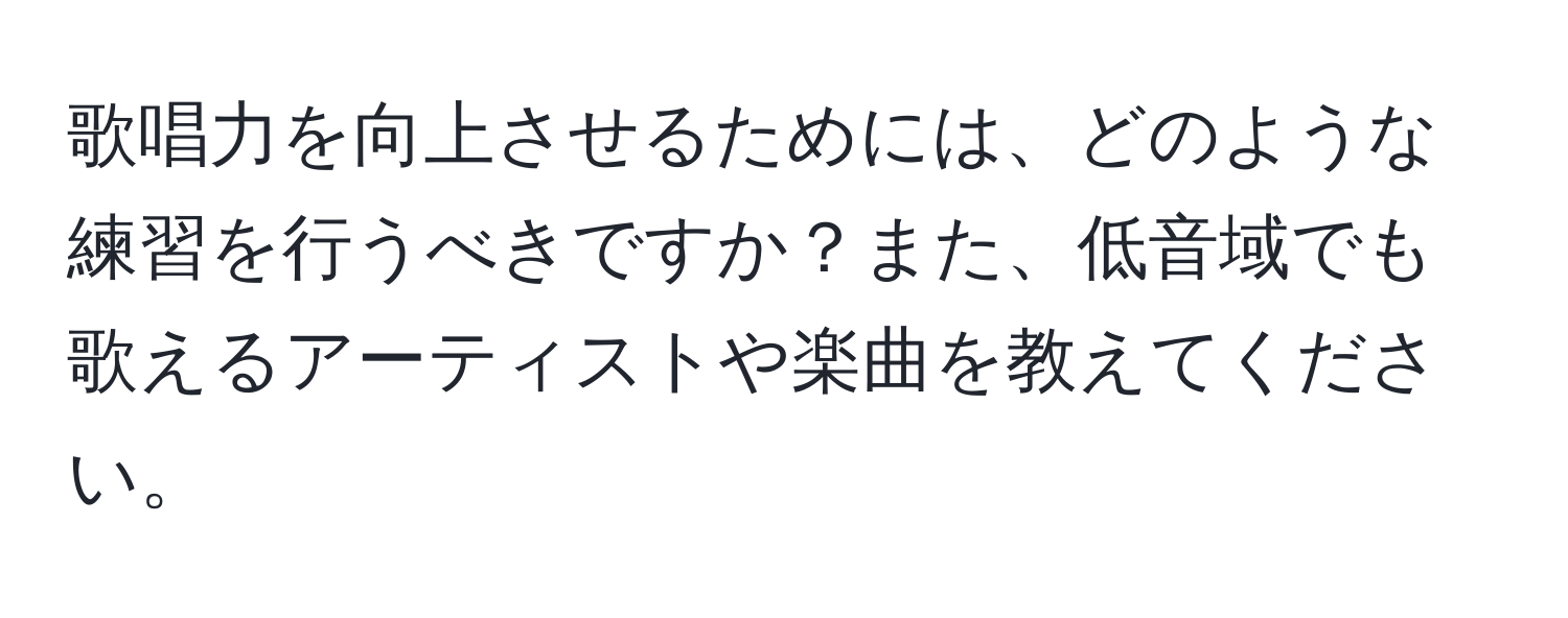 歌唱力を向上させるためには、どのような練習を行うべきですか？また、低音域でも歌えるアーティストや楽曲を教えてください。