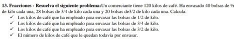 Fracciones - Resuelva el siguiente problema:Un comerciante tiene 120 kilos de café. Ha envasado 40 bolsas de ½
de kilo çada una, 28 bolsas de 3/4 de kilo çada una v 20 bolsas de3/2 de kilo çada una. Calçula:
Los kilos de café que ha empleado para envasar las bolsas de 1/2 de kilo.
Los kilos de café que ha empleado para envasar las bolsas de 3/4 de kilo.
Los kilos de café que ha empleado para envasar las bolsas de 3/2 de kilo.
El número de kilos de café que le quedan todavía por envasar.