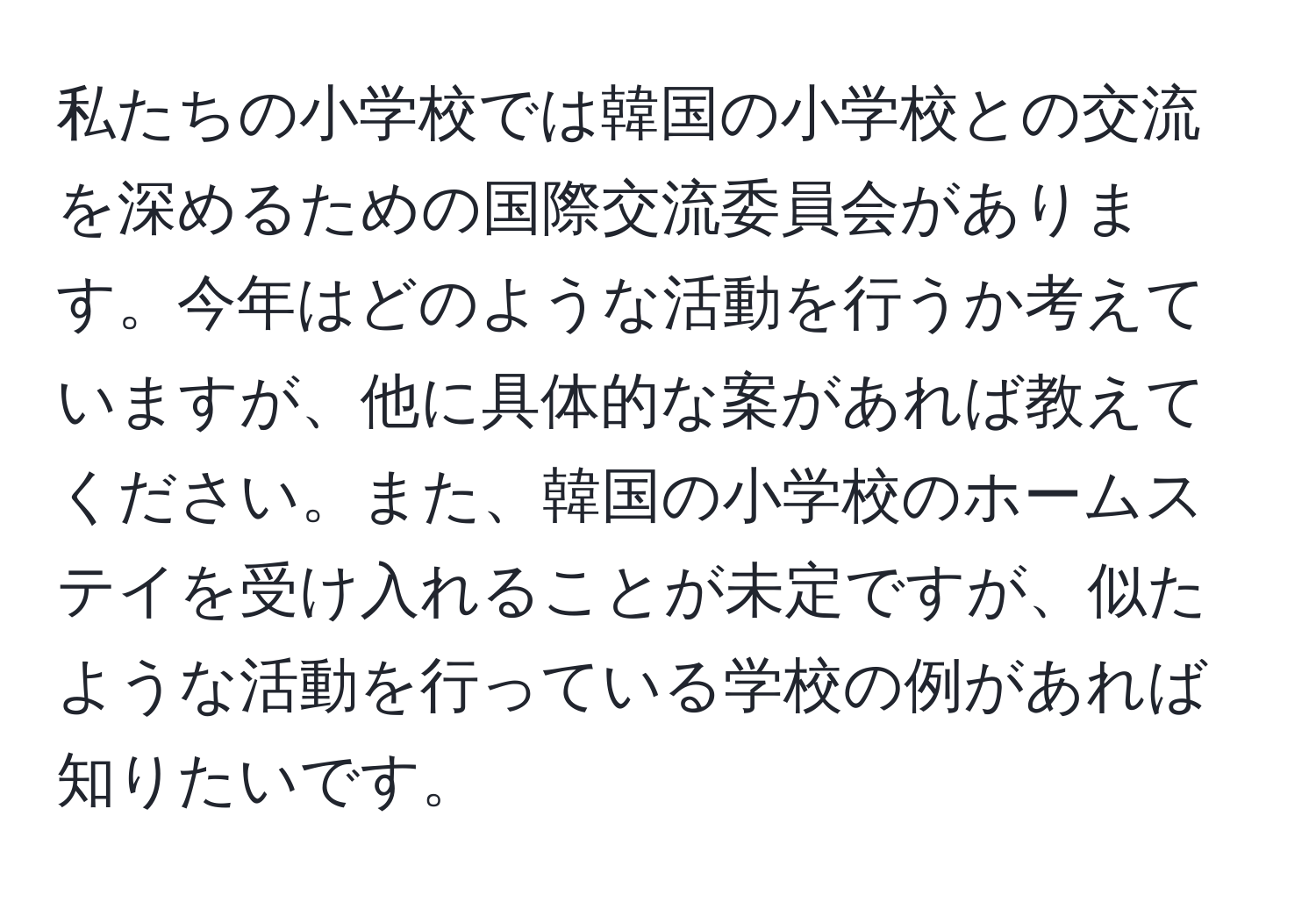 私たちの小学校では韓国の小学校との交流を深めるための国際交流委員会があります。今年はどのような活動を行うか考えていますが、他に具体的な案があれば教えてください。また、韓国の小学校のホームステイを受け入れることが未定ですが、似たような活動を行っている学校の例があれば知りたいです。