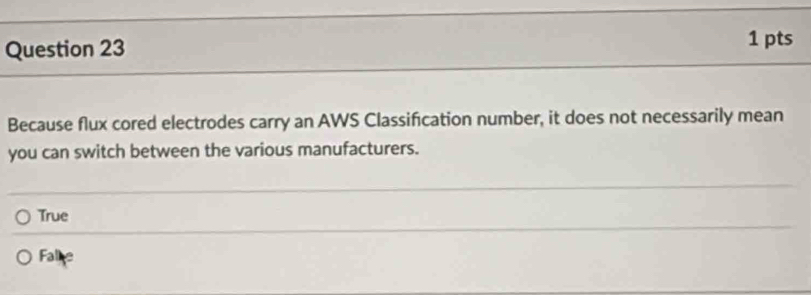 Because flux cored electrodes carry an AWS Classification number, it does not necessarily mean
you can switch between the various manufacturers.
True
Fale