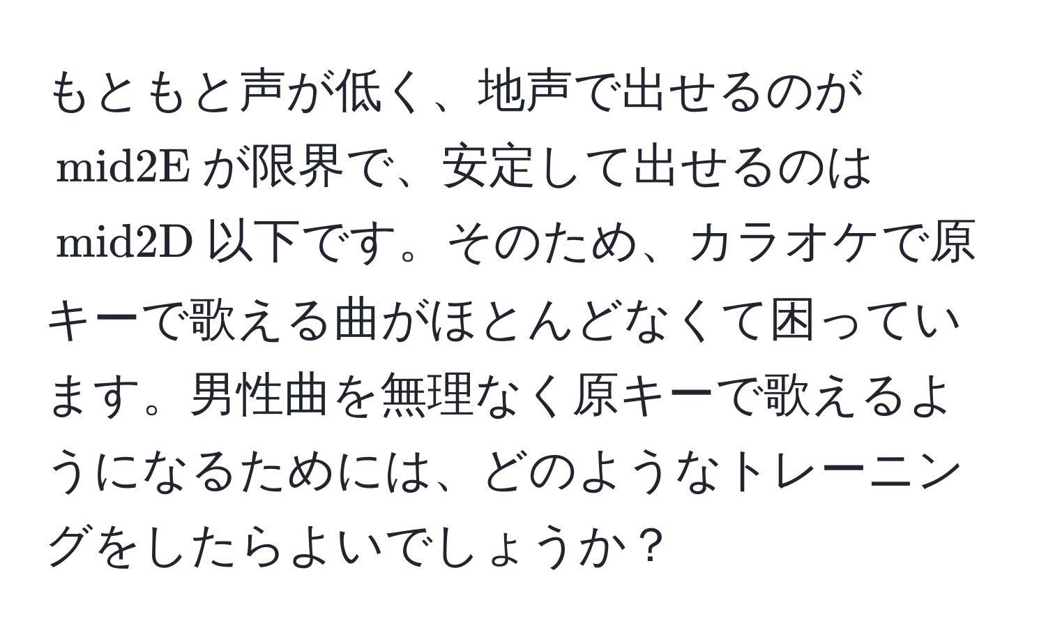 もともと声が低く、地声で出せるのが$ mid2E $が限界で、安定して出せるのは$ mid2D $以下です。そのため、カラオケで原キーで歌える曲がほとんどなくて困っています。男性曲を無理なく原キーで歌えるようになるためには、どのようなトレーニングをしたらよいでしょうか？