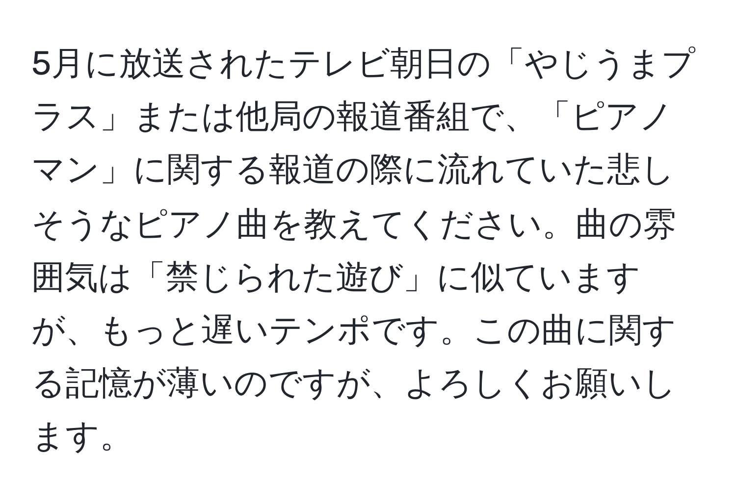 5月に放送されたテレビ朝日の「やじうまプラス」または他局の報道番組で、「ピアノマン」に関する報道の際に流れていた悲しそうなピアノ曲を教えてください。曲の雰囲気は「禁じられた遊び」に似ていますが、もっと遅いテンポです。この曲に関する記憶が薄いのですが、よろしくお願いします。