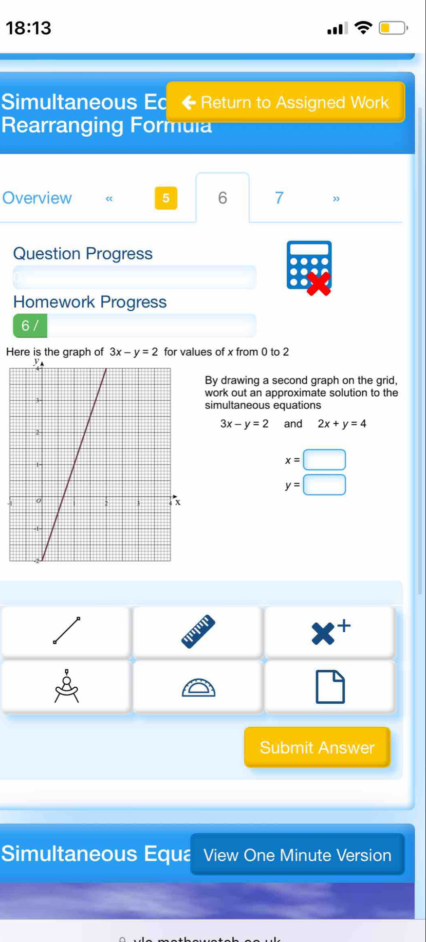 18:13 
Simultaneous Ed Return to Assigned Work
Rearranging Formula
Overview 5 6 7 ”
Question Progress
.
.
Homework Progress
6 /
Here is the graph of 3x-y=2 for values of x from 0 to 2
By drawing a second graph on the grid,
work out an approximate solution to the
simultaneous equations
3x-y=2 and 2x+y=4
x=□
y=□
4 
Submit Answer
Simultaneous Equa View One Minute Version