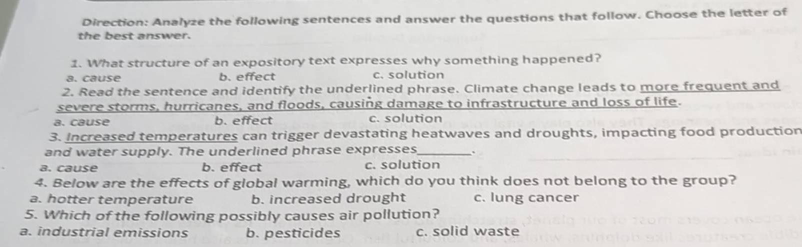 Direction: Analyze the following sentences and answer the questions that follow. Choose the letter of
the best answer.
1. What structure of an expository text expresses why something happened?
a. cause b. effect c. solution
2. Read the sentence and identify the underlined phrase. Climate change leads to more frequent and
severe storms, hurricanes, and floods, causing damage to infrastructure and loss of life.
a. cause b. effect c. solution
3. Increased temperatures can trigger devastating heatwaves and droughts, impacting food production
and water supply. The underlined phrase expresses_
a. cause b. effect c. solution
4. Below are the effects of global warming, which do you think does not belong to the group?
a. hotter temperature b. increased drought c. lung cancer
5. Which of the following possibly causes air pollution?
a. industrial emissions b. pesticides c. solid waste