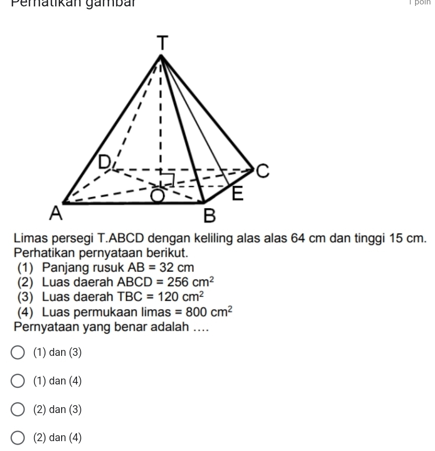 Pematikan gämbar T poin
Limas persegi T. ABCD dengan keliling alas alas 64 cm dan tinggi 15 cm.
Perhatikan pernyataan berikut.
(1) Panjang rusuk AB=32cm
(2) Luas daerah ABCD=256cm^2
(3) Luas daerah TBC=120cm^2
(4) Luas permukaan limas =800cm^2
Pernyataan yang benar adalah ....
(1) dan (3)
(1) dan (4)
(2) dan (3)
(2) dan (4)