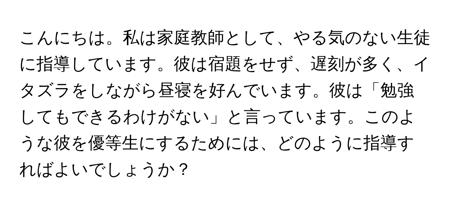 こんにちは。私は家庭教師として、やる気のない生徒に指導しています。彼は宿題をせず、遅刻が多く、イタズラをしながら昼寝を好んでいます。彼は「勉強してもできるわけがない」と言っています。このような彼を優等生にするためには、どのように指導すればよいでしょうか？