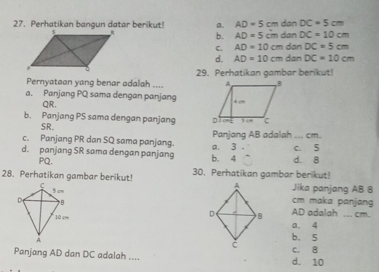 Perhatikan bangun datar berikut! a. AD=5cm dan DC=5cm
b. AD=5cm dan DC=10cm
C. AD=10cm dan DC=5cm
d. AD=10cm dan DC=10cm
29. Perhatikan gambar berikut!
Pernyataan yang benar adalah ....
a. Panjang PQ sama dengan panjang
QR.
b. Panjang PS sama dengan panjang
SR.
Panjang AB adalah ... cm.
c. Panjang PR dan SQ sama panjang. a. 3.
d. panjang SR sama dengan panjang b. 4 d. 8 c. 5
PQ.
28. Perhatikan gambar berikut!
30. Perhatikan gambar berikut!
Jika panjang AB 8
cm maka panjang
AD adalah ... cm.
a. 4
b. 5
c. 8
Panjang AD dan DC adalah .... d. 10