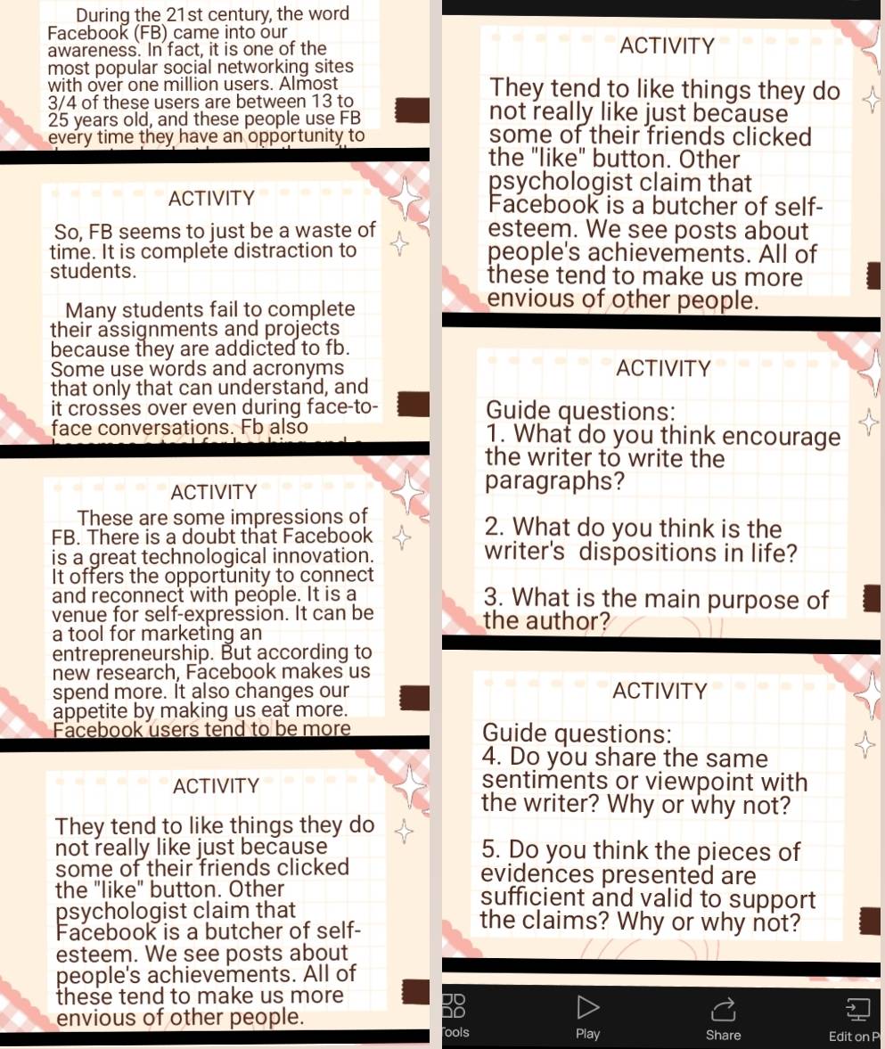 During the 21st century, the word 
Facebook (FB) came into our 
awareness. In fact, it is one of the ACTIVITY 
most popular social networking sites 
with over one million users. Almost They tend to like things they do
3/4 of these users are between 13 to not really like just because
25 years old, and these people use FB 
every time they have an opportunity to some of their friends clicked 
the "like" button. Other 
psychologist claim that 
ACTIVITY Facebook is a butcher of self- 
So, FB seems to just be a waste of esteem. We see posts about 
time. It is complete distraction to people's achievements. All of 
students. these tend to make us more 
Many students fail to complete 
envious of other people. 
their assignments and projects 
because they are addicted to fb. 
Some use words and acronyms ACTIVITY 
that only that can understand, and 
it crosses over even during face-to- Guide questions: 
face conversations. Fb also 1. What do you think encourage 
the writer to write the 
ACTIVITY paragraphs? 
These are some impressions of 2. What do you think is the 
FB. There is a doubt that Facebook 
is a great technological innovation. writer's dispositions in life? 
It offers the opportunity to connect 
and reconnect with people. It is a 3. What is the main purpose of 
venue for self-expression. It can be the author? 
a tool for marketing an 
entrepreneurship. But according to 
new research, Facebook makes us 
spend more. It also changes our ACTIVITY 
appetite by making us eat more. 
Facebook users tend to be more Guide questions: 
4. Do you share the same 
ACTIVITY sentiments or viewpoint with 
the writer? Why or why not? 
They tend to like things they do 
not really like just because 5. Do you think the pieces of 
some of their friends clicked evidences presented are 
the "like" button. Other sufficient and valid to support 
psychologist claim that the claims? Why or why not? 
Facebook is a butcher of self- 
esteem. We see posts about 
people's achievements. All of 
these tend to make us more 
envious of other people. 

ools Play Share Edit on P