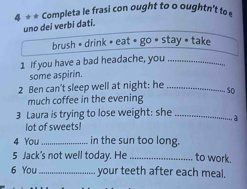 Completa le frasi con ought to o oughtn’t to e 
uno dei verbi dati. 
brush • drink • eat • go stay • take 
1 If you have a bad headache, you_ 
some aspirin. 
2 Ben can’t sleep well at night: he_ 
so 
much coffee in the evening 
3 Laura is trying to lose weight: she_ 
a 
lot of sweets! 
4 You _in the sun too long. 
5 Jack’s not well today. He _to work. 
6 You _your teeth after each meal.