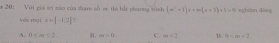 20: Với giá trị nào của tham số m thì bất phương trình (m^2+1)x+m(x+3)+1>0 nghiệm đúng
với mọi x∈ [-1;2] ?
A. 0≤ m≤ 2. B. m>0. C. m<2</tex>, D. 0 .