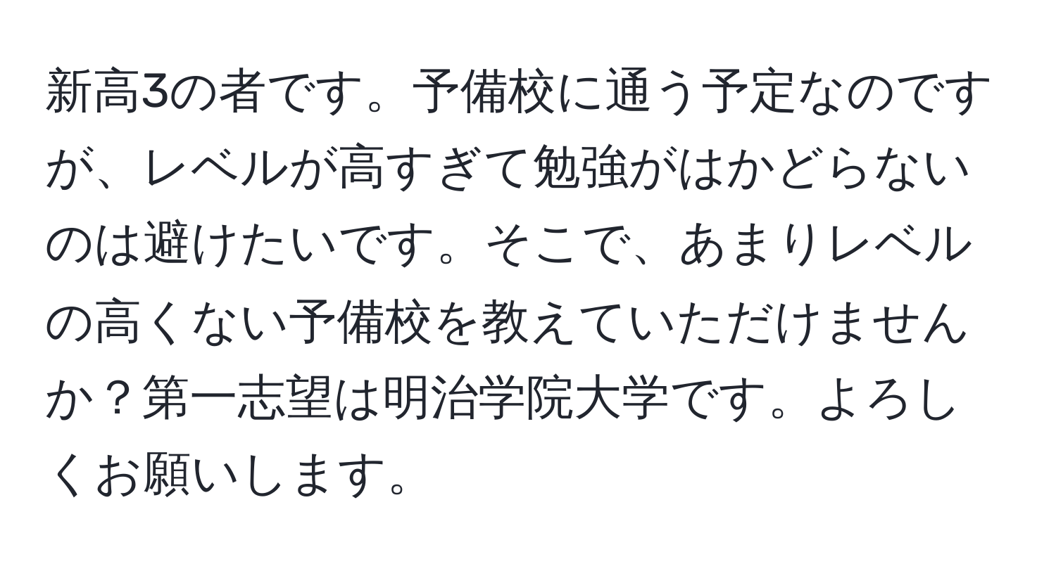 新高3の者です。予備校に通う予定なのですが、レベルが高すぎて勉強がはかどらないのは避けたいです。そこで、あまりレベルの高くない予備校を教えていただけませんか？第一志望は明治学院大学です。よろしくお願いします。