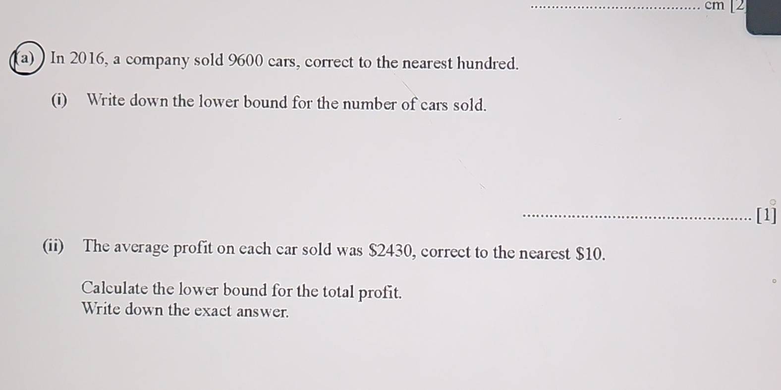 cm [2 
(a) ) In 2016, a company sold 9600 cars, correct to the nearest hundred. 
(i) Write down the lower bound for the number of cars sold. 
_[1] 
(ii) The average profit on each car sold was $2430, correct to the nearest $10. 
Calculate the lower bound for the total profit. 
Write down the exact answer.