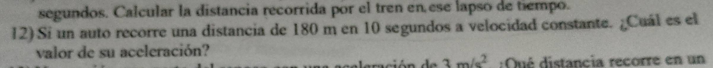 segundos. Calcular la distancia recorrida por el tren en ese lapso de tiempo. 
12) Si un auto recorre una distancia de 180 m en 10 segundos a velocidad constante. ¿Cuál es el 
valor de su aceleración?
3m/s^2 :Qué distancia recorre en un