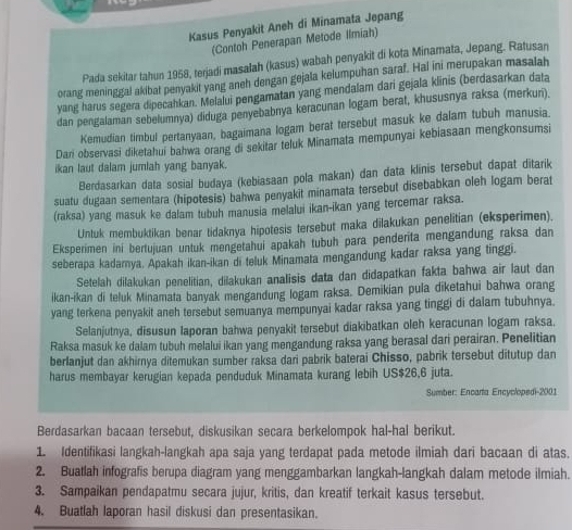 Kasus Penyakit Aneh di Minamata Jepang
(Contoh Penerapan Metode Ilmiah)
Pada sekitar tahun 1958, terjadi masalah (kasus) wabah penyakit di kota Minamata, Jepang. Ratusan
orang meninggal akibat penyakit yang aneh dengan gejala kelumpuhan saraf. Hal ini merupakan masalah
yang harus segera dipecahkan. Melalui pengamatan yang mendalam dari gejala klinis (berdasarkan data
dan pengalaman sebelumnya) diduga penyebabnya keracunan logam berat, khususnya raksa (merkuri).
Kemudian timbul pertanyaan, bagaimana logam berat tersebut masuk ke dalam tubuh manusia.
Dari observasi diketahui bahwa orang di sekitar teluk Minamata mempunyai kebiasaan mengkonsumsi
ikan laut dalam jumlah yang banyak.
Berdasarkan data sosial budaya (kebiasaan pola makan) dan data klinis tersebut dapat ditarik
suatu dugaan sementara (hipotesis) bahwa penyakit minamata tersebut disebabkan oleh logam berat
(raksa) yang masuk ke dalam tubuh manusia melalui ikan-ikan yang tercemar raksa.
Untuk membuktikan benar tidaknya hipotesis tersebut maka dilakukan penelitian (eksperimen).
Eksperimen ini bertujuan untuk mengetahui apakah tubuh para penderita mengandung raksa dan
seberapa kadarnya. Apakah ikan-ikan di teluk Minamata mengandung kadar raksa yang tinggi.
Setelah dilakukan penelitian, dilakukan analisis data dan didapatkan fakta bahwa air laut dan
ikan-ikan di teluk Minamata banyak mengandung logam raksa. Demikian pula diketahui bahwa orang
yang terkena penyakit aneh tersebut semuanya mempunyai kadar raksa yang tinggi di dalam tubuhnya.
Selanjutnya, disusun laporan bahwa penyakit tersebut diakibatkan oleh keracunan logam raksa.
Raksa masuk ke dalam tubuh melalui ikan yang mengandung raksa yang berasal dari perairan. Penelitian
berlanjut dan akhirnya ditemukan sumber raksa dari pabrik baterai Chisso, pabrik tersebut ditutup dan
harus membayar kerugian kepada penduduk Minamata kurang lebih US$26,6 juta.
Sumber: Encarta Encyclopedi-2001
Berdasarkan bacaan tersebut, diskusikan secara berkelompok hal-hal berikut.
1 Identifikasi langkah-langkah apa saja yang terdapat pada metode ilmiah dari bacaan di atas.
2. Buatlah infografis berupa diagram yang menggambarkan langkah-langkah dalam metode ilmiah.
3. Sampaikan pendapatmu secara jujur, kritis, dan kreatif terkait kasus tersebut.
4. Buatlah laporan hasil diskusi dan presentasikan.