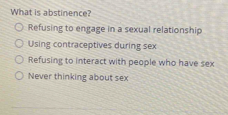 What is abstinence?
Refusing to engage in a sexual relationship
Using contraceptives during sex
Refusing to interact with people who have sex
Never thinking about sex